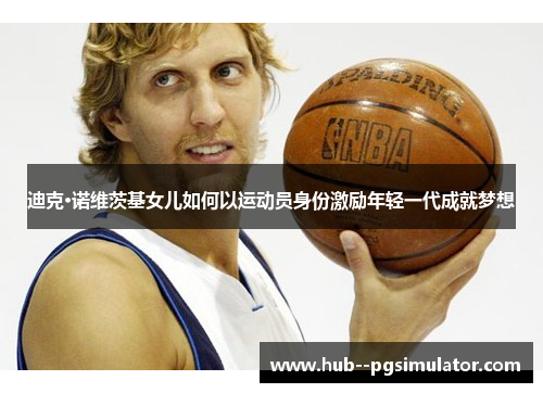 迪克·诺维茨基女儿如何以运动员身份激励年轻一代成就梦想 迪克·诺维茨基女儿如何以运动员身份激励年轻一代成就梦想