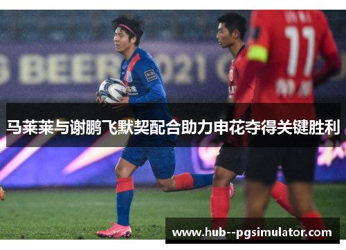 马莱莱与谢鹏飞默契配合助力申花夺得关键胜利