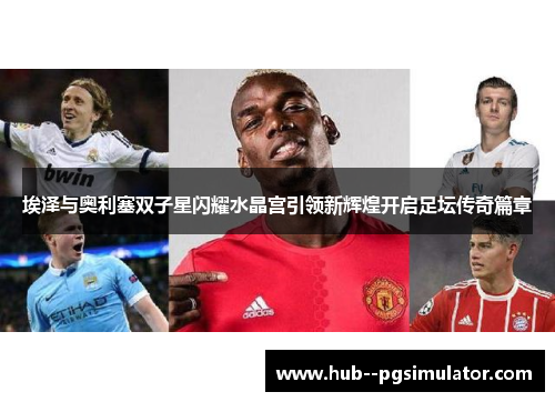 埃泽与奥利塞双子星闪耀水晶宫引领新辉煌开启足坛传奇篇章