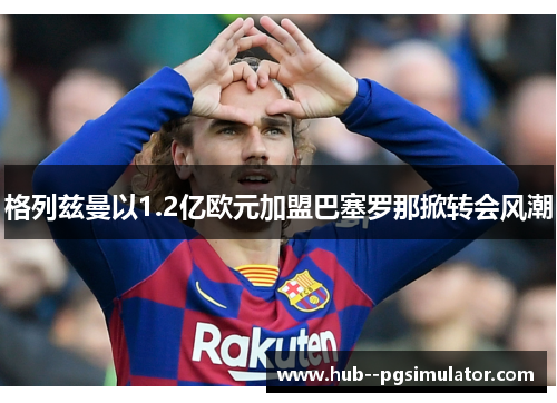 格列兹曼以1.2亿欧元加盟巴塞罗那掀转会风潮