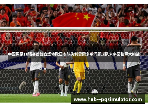 中国男足18强赛首战客场惨败日本队失利暴露多重问题球队未来面临巨大挑战